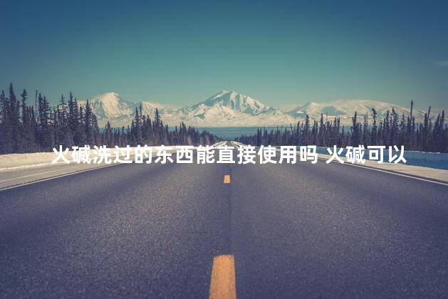 火碱洗过的东西能直接使用吗 火碱可以洗衣服用吗
